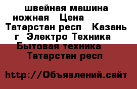 швейная машина ножная › Цена ­ 1 000 - Татарстан респ., Казань г. Электро-Техника » Бытовая техника   . Татарстан респ.